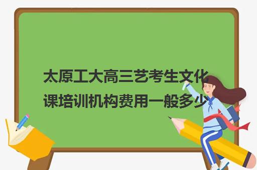 太原工大高三艺考生文化课培训机构费用一般多少钱(太原艺校一年学费多少)