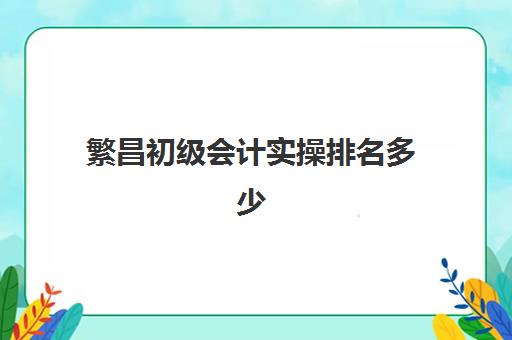 繁昌初级会计实操排名多少(初级会计免费全教程)