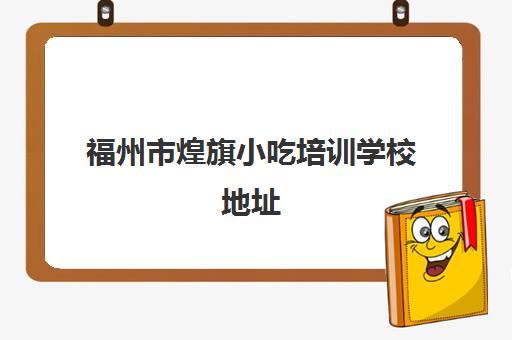 福州市煌旗小吃培训学校地址(广州煌旗小吃培训怎么样)