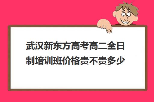 武汉新东方高考高二全日制培训班价格贵不贵多少钱一年(武汉高考集训班哪里好)