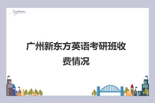 广州新东方英语考研班收费情况(考研辅导班收费大概都是多少)