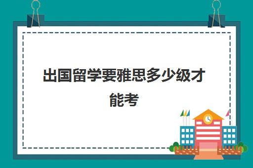 出国留学要雅思多少级才能考(雅思报考条件及费用多少)