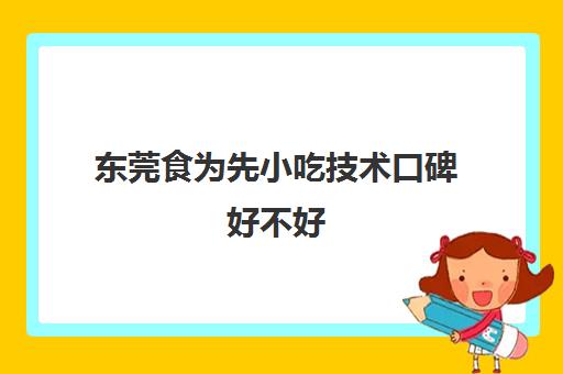 东莞食为先小吃技术口碑好不好(食为先小吃培训机构项目价格表)