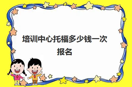 培训中心托福多少钱一次报名(托福报名官网多少钱)