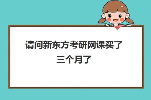 请问新东方考研网课买了三个月了(新东方的网课在哪里买)