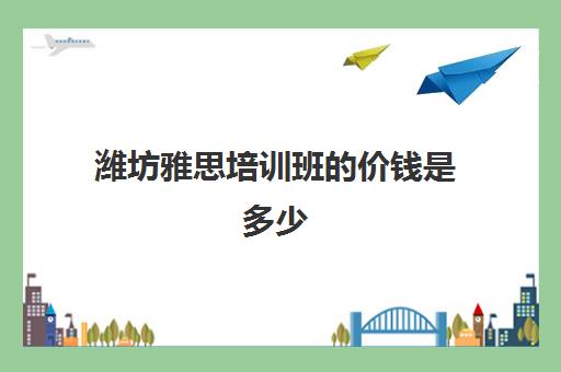 潍坊雅思培训班的价钱是多少(雅思培训班学费一般多少)