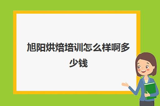 旭阳烘焙培训怎么样啊多少钱(烘焙培训学校哪个最好)