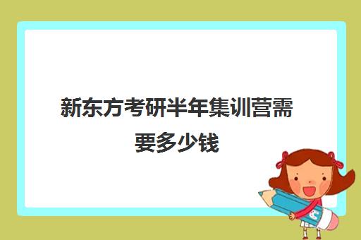 新东方考研半年集训营需要多少钱(新东方考研收费标准)