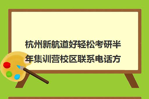 杭州新航道好轻松考研半年集训营校区联系电话方式（杭州考研报班哪个机构好）