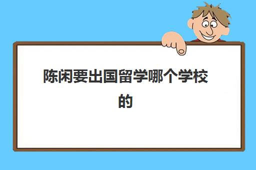 陈闲要出国留学哪个学校的(大学怎么申请出国留学)