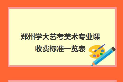 郑州学大艺考美术专业课收费标准一览表(美术艺考培训班哪个好)