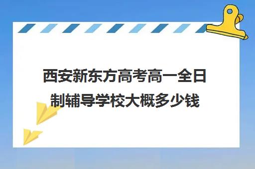 西安新东方高考高一全日制辅导学校大概多少钱(全日制高三封闭辅导班哪个好)