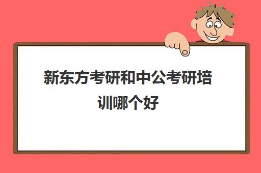 新东方考研和中公考研培训哪个好(中公教育考研培训班多少钱)