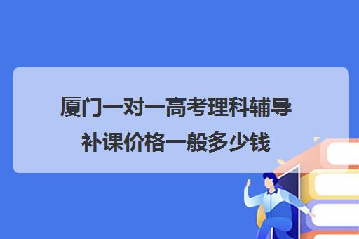 厦门一对一高考理科辅导补课价格一般多少钱(高三一对一补课一般多少钱一小时)