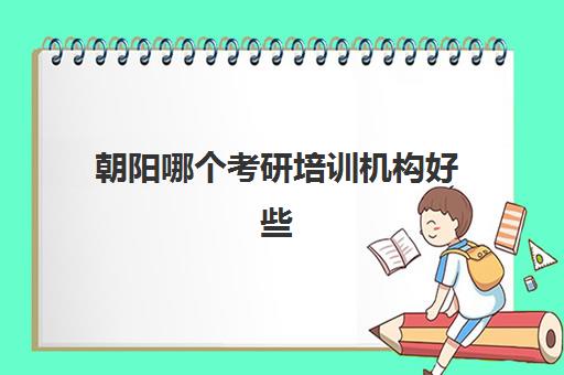 朝阳哪个考研培训机构好些(北京现在最好的考研机构)