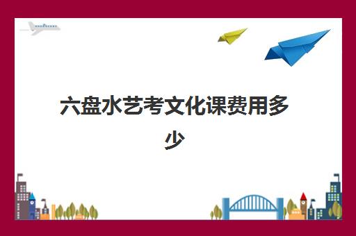 六盘水艺考文化课费用多少(高三艺考文化课全日制)