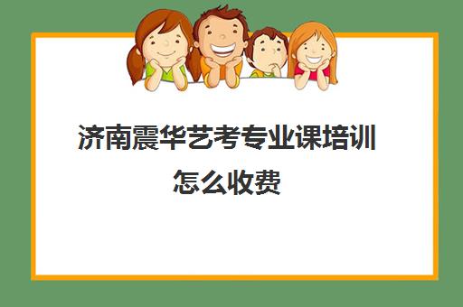 济南震华艺考专业课培训怎么收费(济南艺考生文化课机构哪家好些)