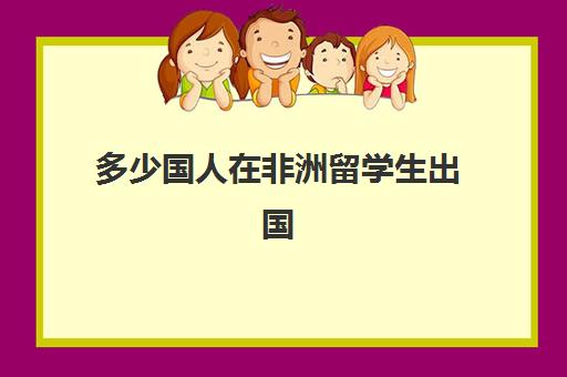 多少国人在非洲留学生出国(非洲人来中国留学容易吗)