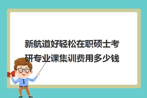 新航道好轻松在职硕士考研专业课集训费用多少钱（考在职研究生培训机构哪个好）