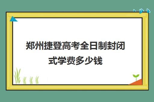 郑州捷登高考全日制封闭式学费多少钱(河南高考冲刺班封闭式全日制)