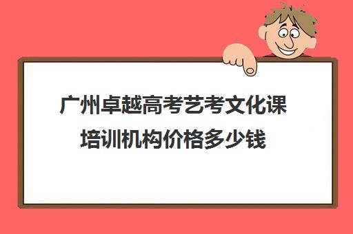 广州卓越高考艺考文化课培训机构价格多少钱(广州艺考培训学校前十)