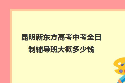 昆明新东方高考中考全日制辅导班大概多少钱(新东方全日制高考班收费)