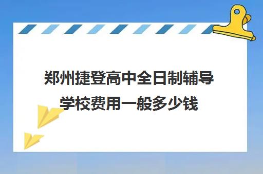 郑州捷登高中全日制辅导学校费用一般多少钱(郑州民办高中收费标准2024)