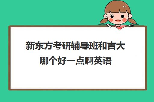 新东方考研辅导班和吉大哪个好一点啊英语(新东方考研班一般多少钱)