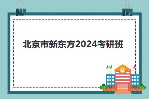 北京市新东方2024考研班(新东方考研院校库)