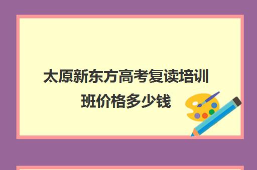 太原新东方高考复读培训班价格多少钱(太原启学书院中考复读怎么样)