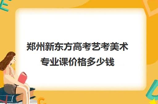 郑州新东方高考艺考美术专业课价格多少钱(郑州美术专升本培训机构)