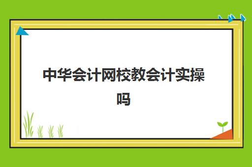 中华会计网校教会计实操吗(中华会计网校初级课程多少钱)