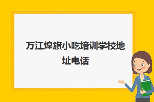 万江煌旗小吃培训学校地址电话(煌旗小吃培训项目表)