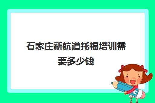 石家庄新航道托福培训需要多少钱(新东方托福收费价格表)