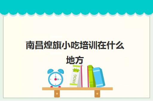 南昌煌旗小吃培训在什么地方(南昌餐饮培训机构排名)