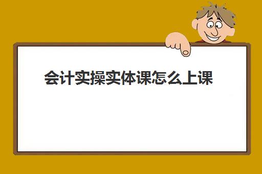 会计实操实体课怎么上课(会计实务培训有用吗)