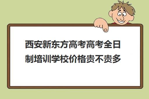 西安新东方高考高考全日制培训学校价格贵不贵多少钱一年(新东方高考培训多少钱)