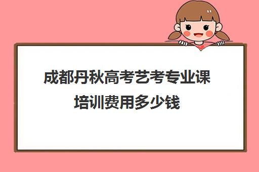 成都丹秋高考艺考专业课培训费用多少钱(成都十大艺考培训学校)