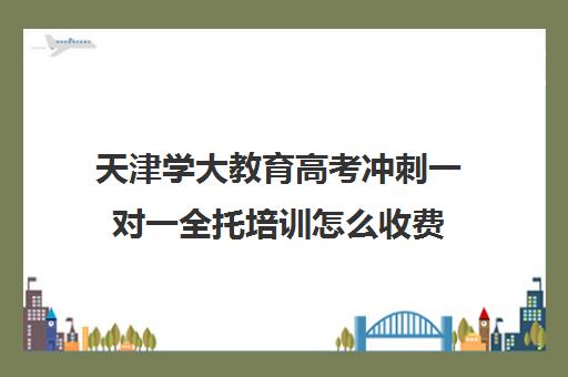 天津学大教育高考冲刺一对一全托培训怎么收费(高三全托辅导机构)