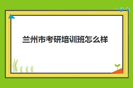 兰州市考研培训班怎么样(甘肃省考研学校有哪些)