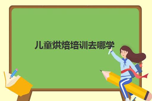 儿童烘焙培训去哪学(烘焙去哪里学比较好)