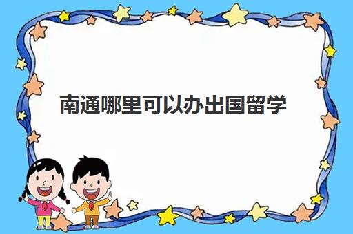 南通哪里可以办出国留学(南通暂住证如何办理)