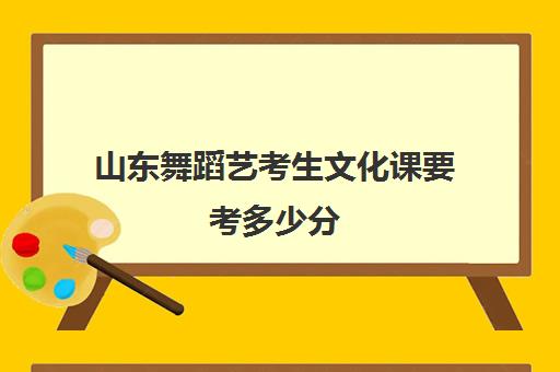 山东舞蹈艺考生文化课要考多少分(二本舞蹈分数线)