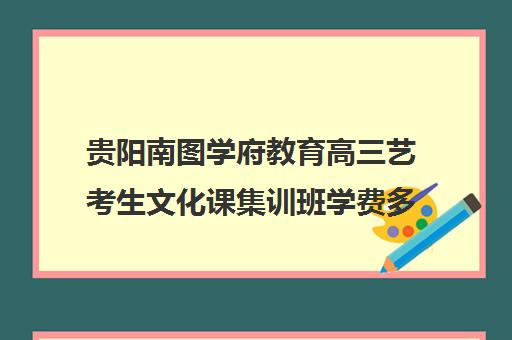 贵阳南图学府教育高三艺考生文化课集训班学费多少钱(贵阳艺考培训机构排名)