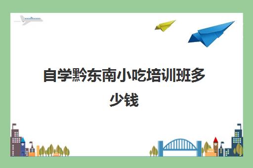 自学黔东南小吃培训班多少钱(小吃培训去哪里学最好)