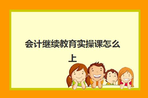 会计继续教育实操课怎么上(会计继续教育看完课程之后要干嘛)