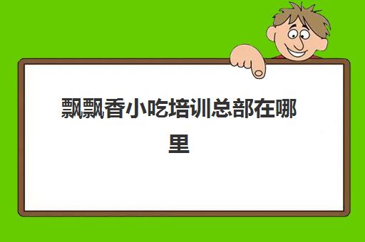 飘飘香小吃培训总部在哪里(香飘飘培训小吃学费多少钱)