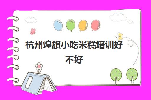 杭州煌旗小吃米糕培训好不好(温州煌旗小吃培训学校)