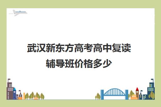 武汉新东方高考高中复读辅导班价格多少(高中复读费用)