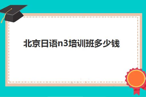 北京日语n3培训班多少钱(北京日语培训哪个机构比较好)